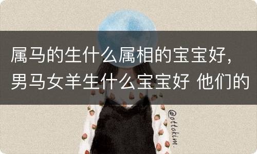 属马的生什么属相的宝宝好，男马女羊生什么宝宝好 他们的婚姻幸
