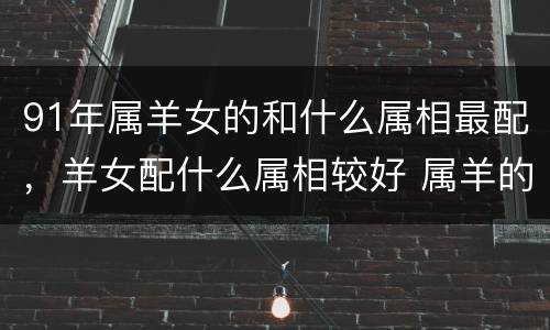 91年属羊女的和什么属相最配，羊女配什么属相较好 属羊的女生