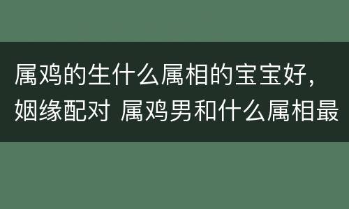 属鸡的生什么属相的宝宝好，姻缘配对 属鸡男和什么属相最配