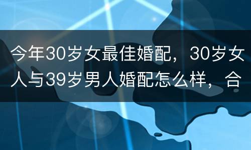 今年30岁女最佳婚配，30岁女人与39岁男人婚配怎么样，合适不？