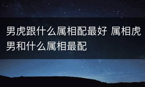男虎跟什么属相配最好 属相虎男和什么属相最配