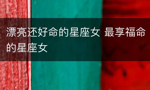 漂亮还好命的星座女 最享福命的星座女