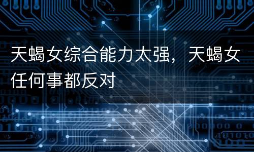 天蝎女综合能力太强，天蝎女任何事都反对