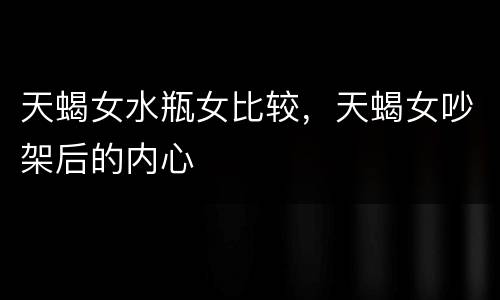 天蝎女水瓶女比较，天蝎女吵架后的内心