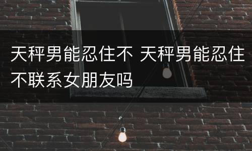 天秤男能忍住不 天秤男能忍住不联系女朋友吗