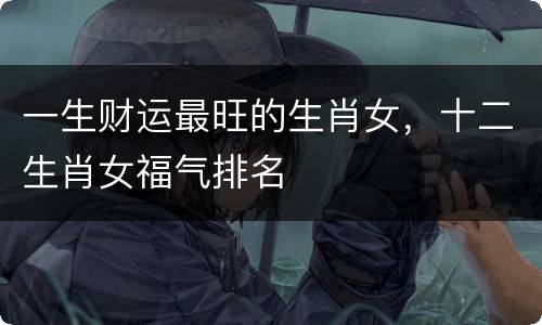 一生财运最旺的生肖女，十二生肖女福气排名