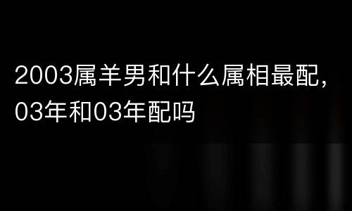2003属羊男和什么属相最配，03年和03年配吗