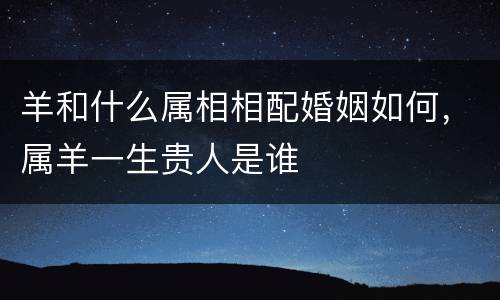 羊和什么属相相配婚姻如何，属羊一生贵人是谁