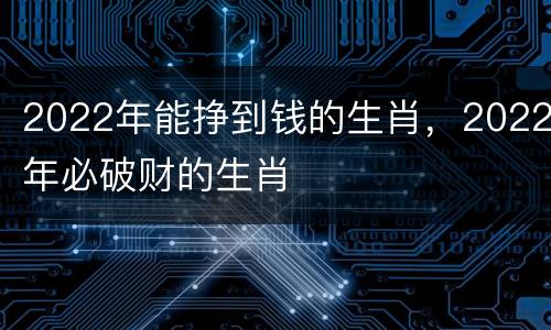 2022年能挣到钱的生肖，2022年必破财的生肖