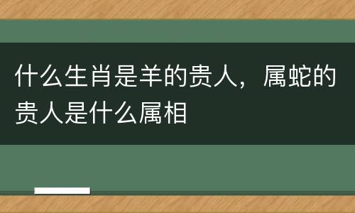 什么生肖是羊的贵人，属蛇的贵人是什么属相