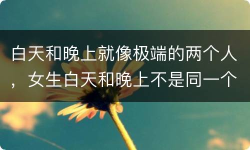 白天和晚上就像极端的两个人，女生白天和晚上不是同一个人