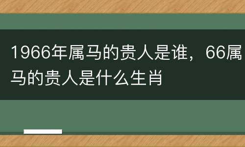 1966年属马的贵人是谁，66属马的贵人是什么生肖