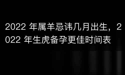2022 年属羊忌讳几月出生，2022 年生虎备孕更佳时间表