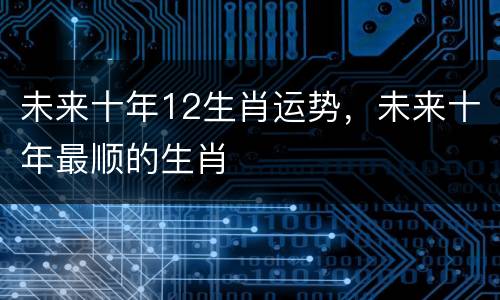未来十年12生肖运势，未来十年最顺的生肖