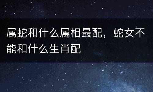 属蛇和什么属相最配，蛇女不能和什么生肖配