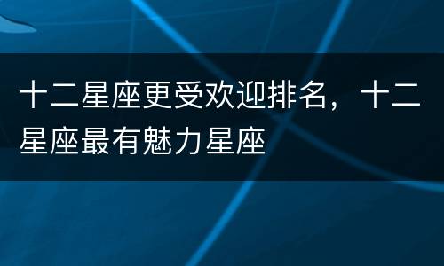 十二星座更受欢迎排名，十二星座最有魅力星座