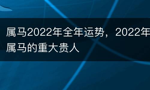 属马2022年全年运势，2022年属马的重大贵人
