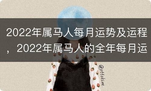 2022年属马人每月运势及运程，2022年属马人的全年每月运势