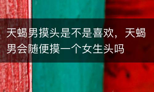 天蝎男摸头是不是喜欢，天蝎男会随便摸一个女生头吗