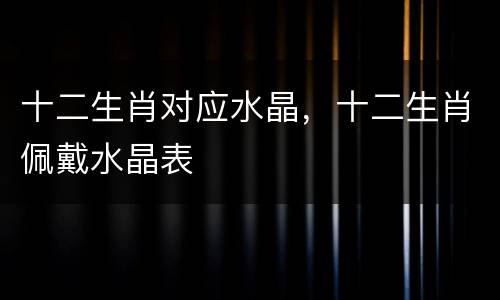 十二生肖对应水晶，十二生肖佩戴水晶表