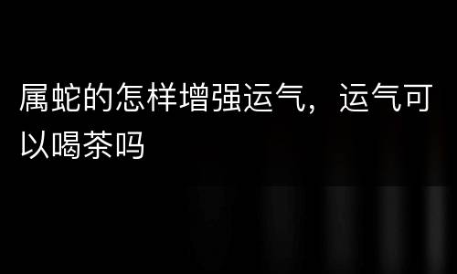 属蛇的怎样增强运气，运气可以喝茶吗