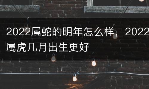 2022属蛇的明年怎么样，2022属虎几月出生更好