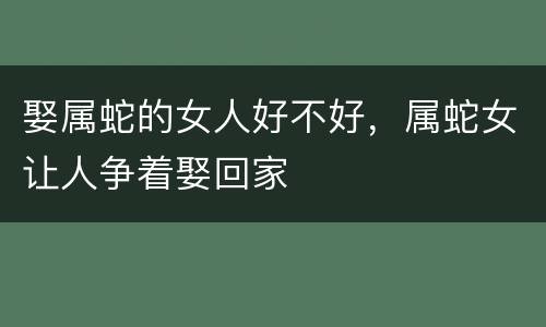 娶属蛇的女人好不好，属蛇女让人争着娶回家