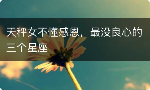 天秤女不懂感恩，最没良心的三个星座