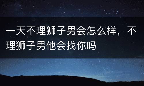 一天不理狮子男会怎么样，不理狮子男他会找你吗