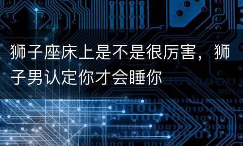 狮子座床上是不是很厉害，狮子男认定你才会睡你