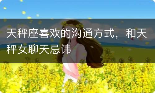 天秤座喜欢的沟通方式，和天秤女聊天忌讳