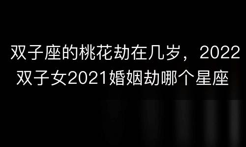 双子座的桃花劫在几岁，2022 双子女2021婚姻劫哪个星座