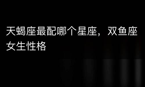 天蝎座最配哪个星座，双鱼座女生性格