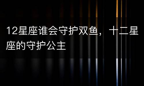 12星座谁会守护双鱼，十二星座的守护公主