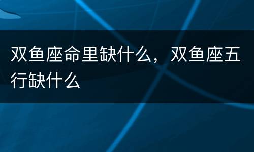 双鱼座命里缺什么，双鱼座五行缺什么