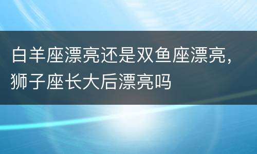 白羊座漂亮还是双鱼座漂亮，狮子座长大后漂亮吗