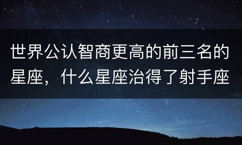 世界公认智商更高的前三名的星座，什么星座治得了射手座