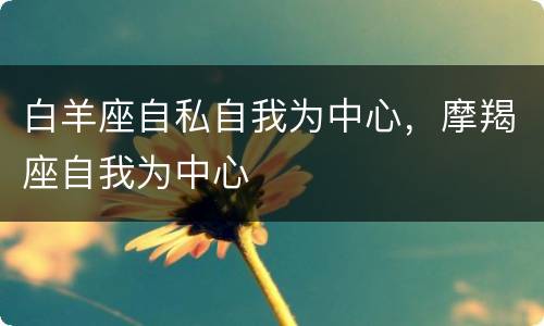 白羊座自私自我为中心，摩羯座自我为中心