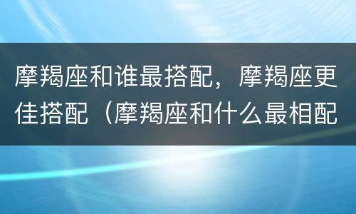 摩羯座和谁最搭配，摩羯座更佳搭配（摩羯座和什么最相配）
