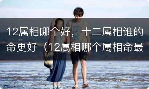 12属相哪个好，十二属相谁的命更好（12属相哪个属相命最好）