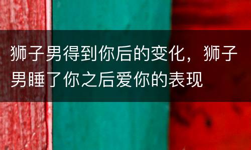 狮子男得到你后的变化，狮子男睡了你之后爱你的表现