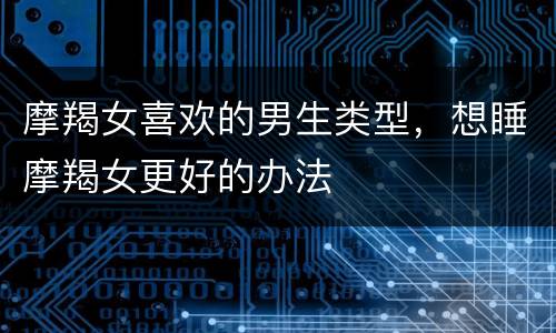 摩羯女喜欢的男生类型，想睡摩羯女更好的办法