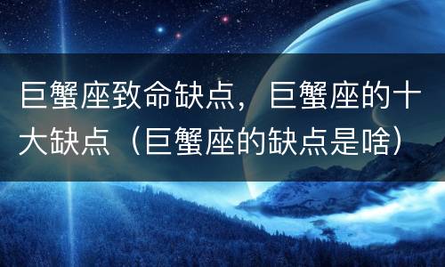 巨蟹座致命缺点，巨蟹座的十大缺点（巨蟹座的缺点是啥）