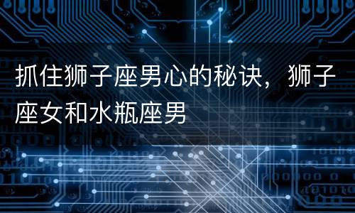 抓住狮子座男心的秘诀，狮子座女和水瓶座男