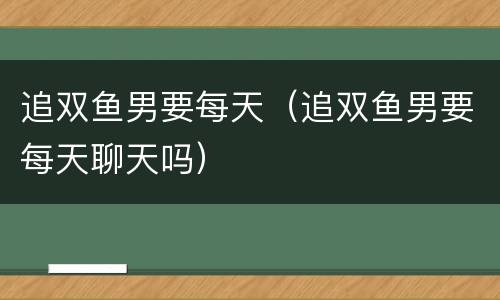 追双鱼男要每天（追双鱼男要每天聊天吗）