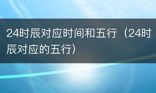 24时辰对应时间和五行（24时辰对应的五行）