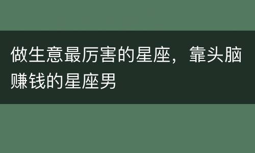 做生意最厉害的星座，靠头脑赚钱的星座男