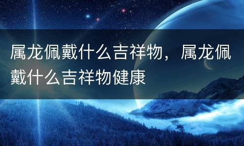 属龙佩戴什么吉祥物，属龙佩戴什么吉祥物健康