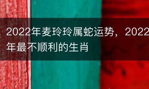 2022年麦玲玲属蛇运势，2022年最不顺利的生肖