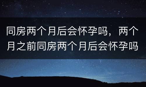 同房两个月后会怀孕吗，两个月之前同房两个月后会怀孕吗